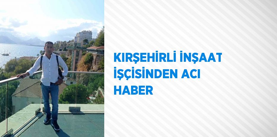 KIRŞEHİRLİ İNŞAAT İŞÇİSİNDEN ACI HABER