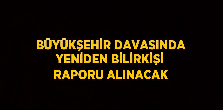 BÜYÜKŞEHİR DAVASINDA YENİDEN BİLİRKİŞİ RAPORU ALINACAK