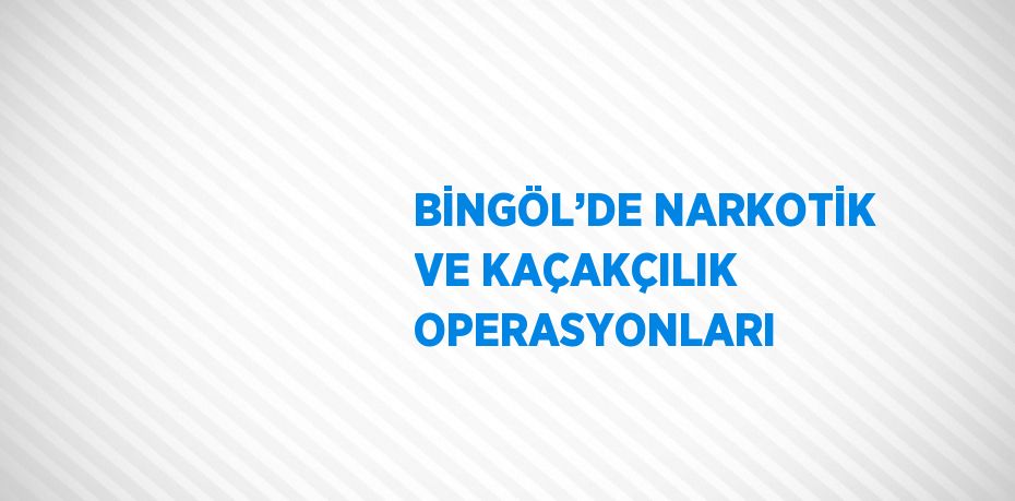 BİNGÖL’DE NARKOTİK VE KAÇAKÇILIK OPERASYONLARI