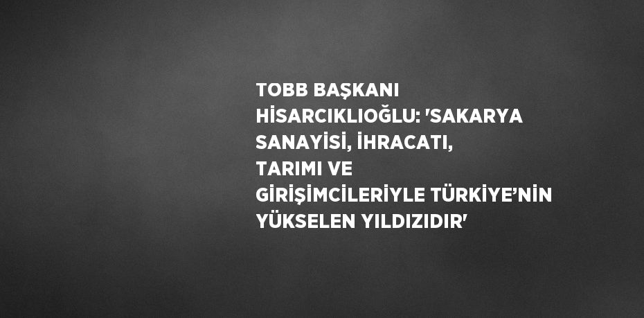 TOBB BAŞKANI HİSARCIKLIOĞLU: 'SAKARYA SANAYİSİ, İHRACATI, TARIMI VE GİRİŞİMCİLERİYLE TÜRKİYE’NİN YÜKSELEN YILDIZIDIR'