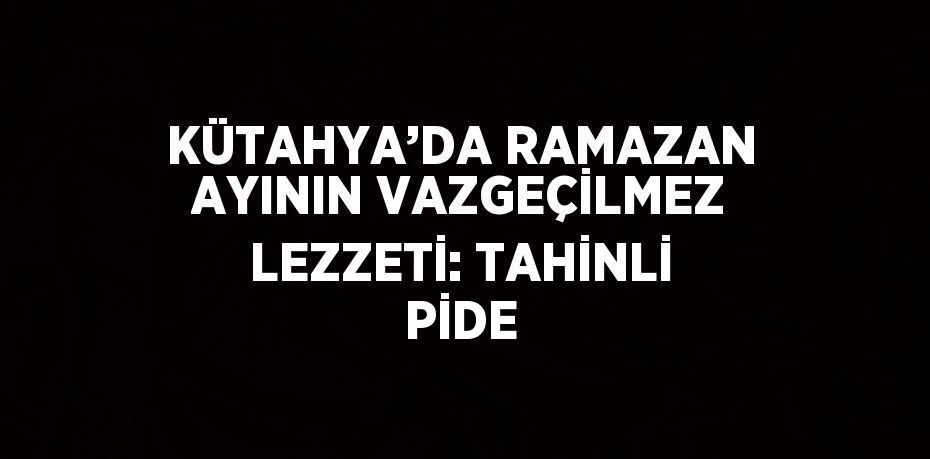 KÜTAHYA’DA RAMAZAN AYININ VAZGEÇİLMEZ LEZZETİ: TAHİNLİ PİDE