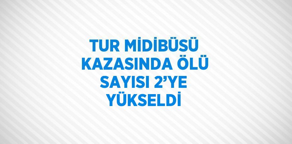 TUR MİDİBÜSÜ KAZASINDA ÖLÜ SAYISI 2’YE YÜKSELDİ