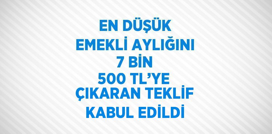 EN DÜŞÜK EMEKLİ AYLIĞINI 7 BİN 500 TL’YE ÇIKARAN TEKLİF KABUL EDİLDİ