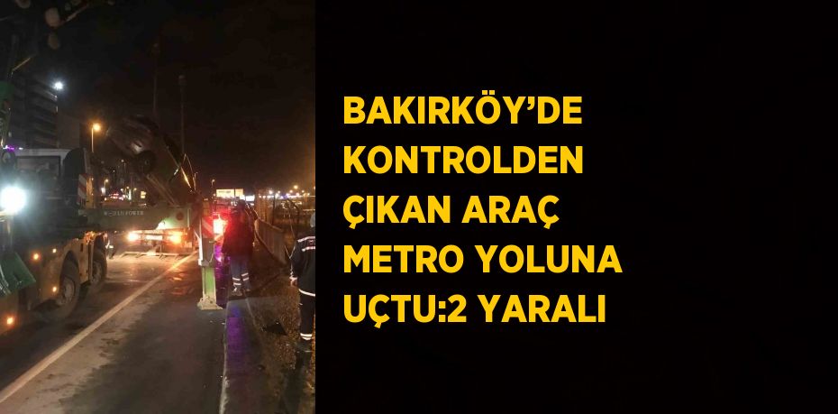 BAKIRKÖY’DE KONTROLDEN ÇIKAN ARAÇ METRO YOLUNA UÇTU:2 YARALI