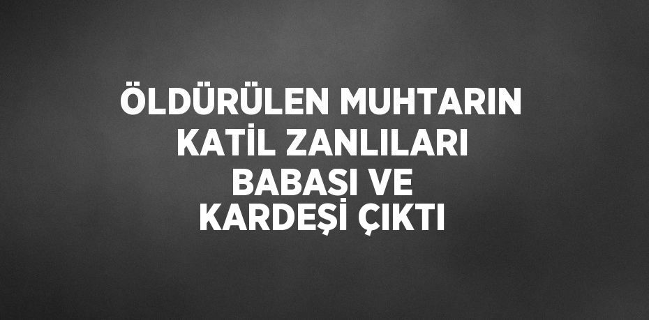 ÖLDÜRÜLEN MUHTARIN KATİL ZANLILARI BABASI VE KARDEŞİ ÇIKTI