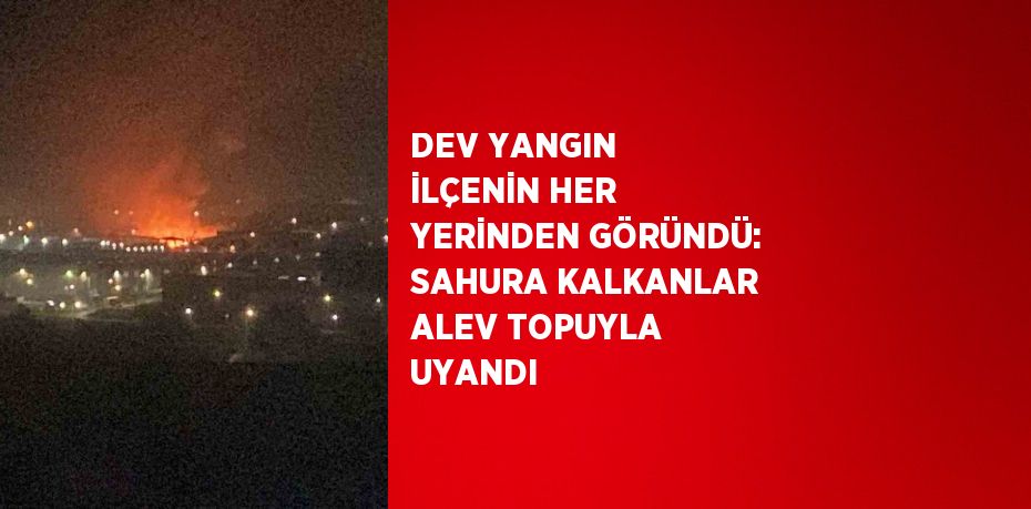 DEV YANGIN İLÇENİN HER YERİNDEN GÖRÜNDÜ: SAHURA KALKANLAR ALEV TOPUYLA UYANDI