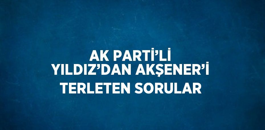 AK PARTİ’Lİ YILDIZ’DAN AKŞENER’İ TERLETEN SORULAR