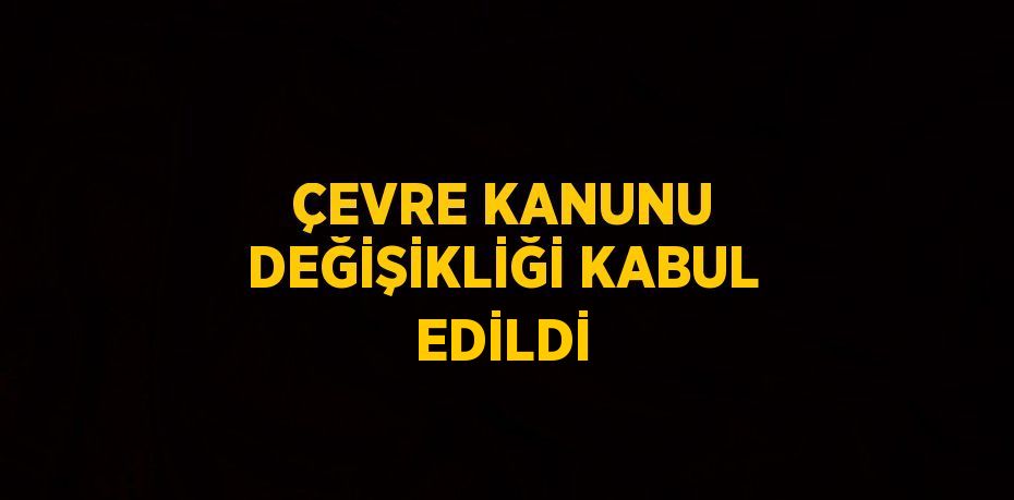 ÇEVRE KANUNU DEĞİŞİKLİĞİ KABUL EDİLDİ