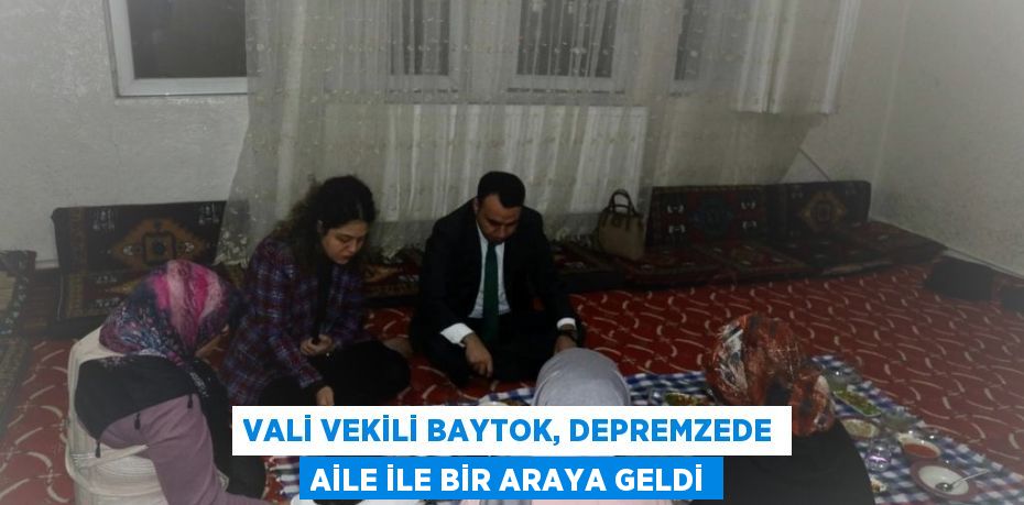 VALİ VEKİLİ BAYTOK, DEPREMZEDE AİLE İLE BİR ARAYA GELDİ