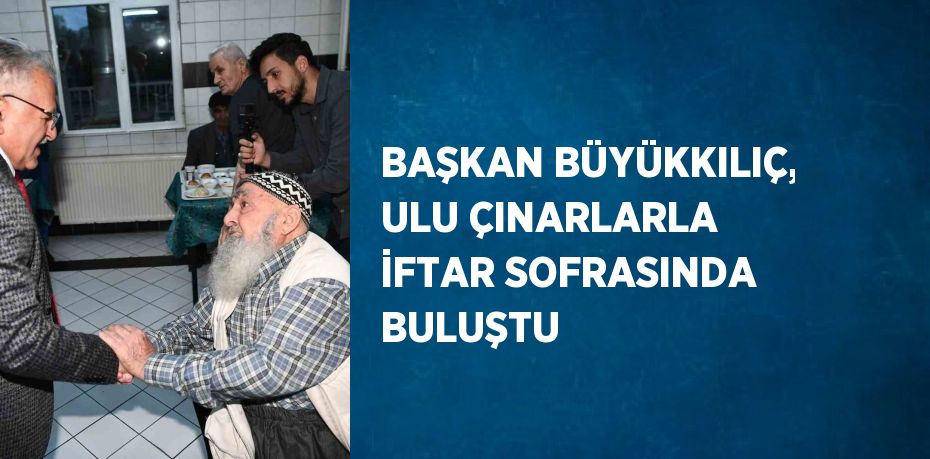 BAŞKAN BÜYÜKKILIÇ, ULU ÇINARLARLA İFTAR SOFRASINDA BULUŞTU