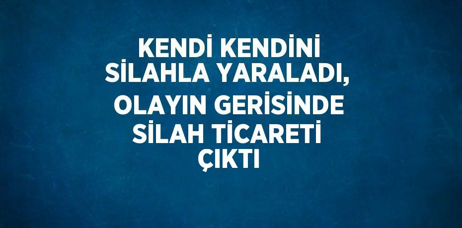 KENDİ KENDİNİ SİLAHLA YARALADI, OLAYIN GERİSİNDE SİLAH TİCARETİ ÇIKTI