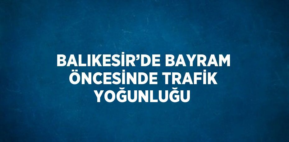 BALIKESİR’DE BAYRAM ÖNCESİNDE TRAFİK YOĞUNLUĞU