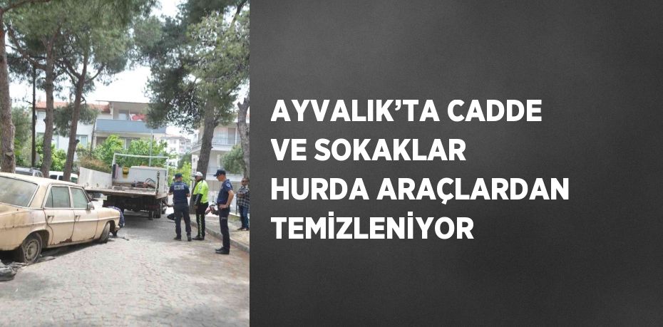 AYVALIK’TA CADDE VE SOKAKLAR HURDA ARAÇLARDAN TEMİZLENİYOR