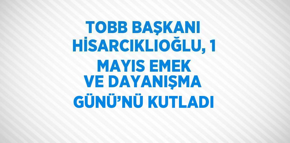 TOBB BAŞKANI HİSARCIKLIOĞLU, 1 MAYIS EMEK VE DAYANIŞMA GÜNÜ’NÜ KUTLADI