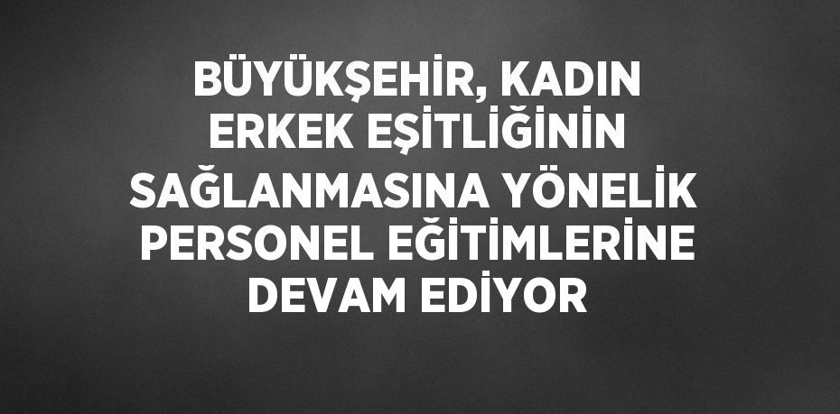 BÜYÜKŞEHİR, KADIN ERKEK EŞİTLİĞİNİN SAĞLANMASINA YÖNELİK PERSONEL EĞİTİMLERİNE DEVAM EDİYOR