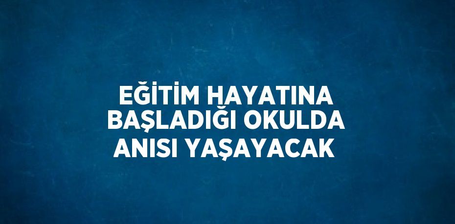 EĞİTİM HAYATINA BAŞLADIĞI OKULDA ANISI YAŞAYACAK