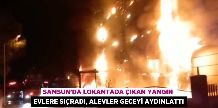 SAMSUN’DA LOKANTADA ÇIKAN YANGIN EVLERE SIÇRADI, ALEVLER GECEYİ AYDINLATTI