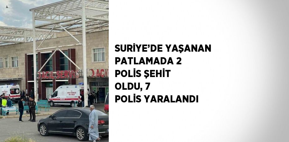 SURİYE’DE YAŞANAN PATLAMADA 2 POLİS ŞEHİT OLDU, 7 POLİS YARALANDI