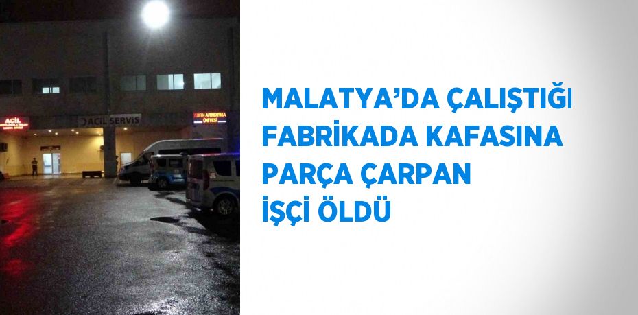 MALATYA’DA ÇALIŞTIĞI FABRİKADA KAFASINA PARÇA ÇARPAN İŞÇİ ÖLDÜ