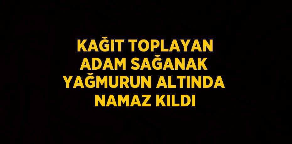 KAĞIT TOPLAYAN ADAM SAĞANAK YAĞMURUN ALTINDA NAMAZ KILDI