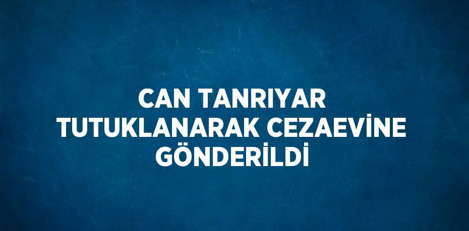 CAN TANRIYAR TUTUKLANARAK CEZAEVİNE GÖNDERİLDİ