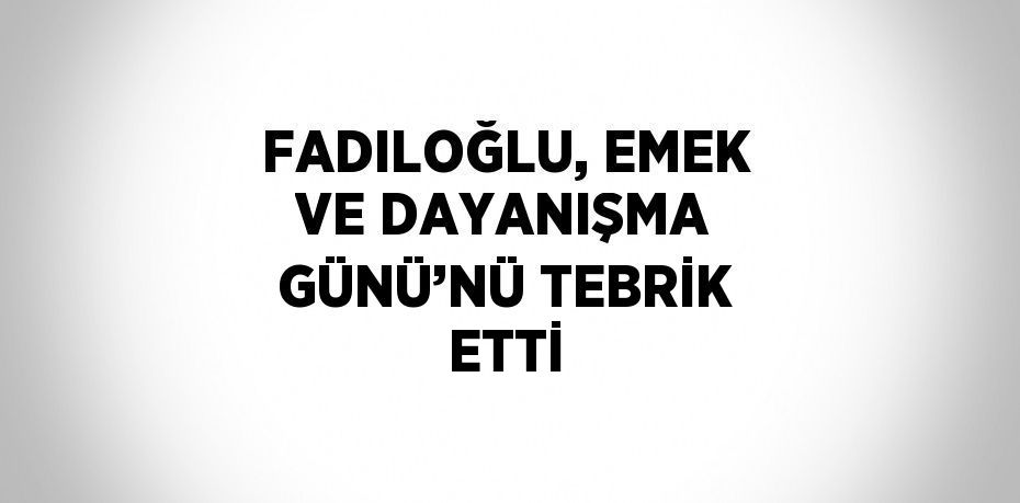 FADILOĞLU, EMEK VE DAYANIŞMA GÜNÜ’NÜ TEBRİK ETTİ