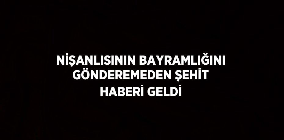 NİŞANLISININ BAYRAMLIĞINI GÖNDEREMEDEN ŞEHİT HABERİ GELDİ