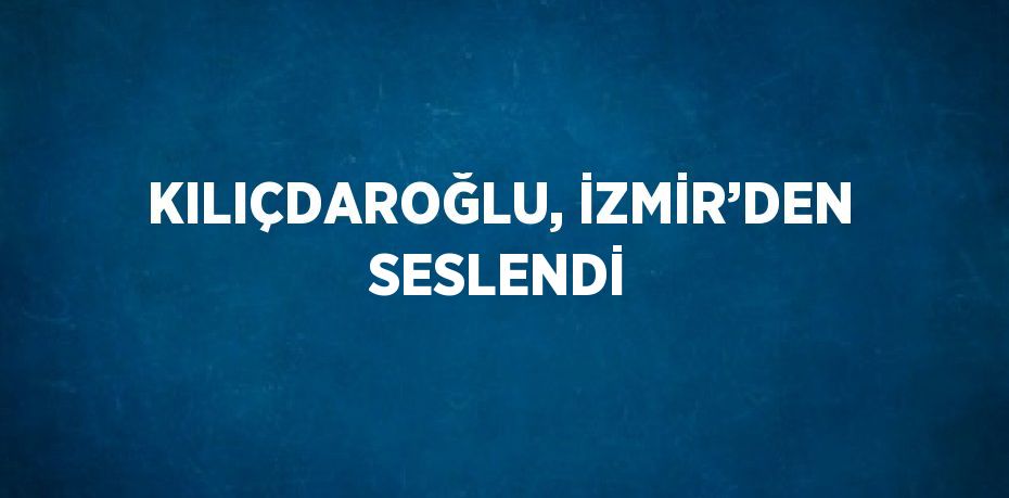 KILIÇDAROĞLU, İZMİR’DEN SESLENDİ