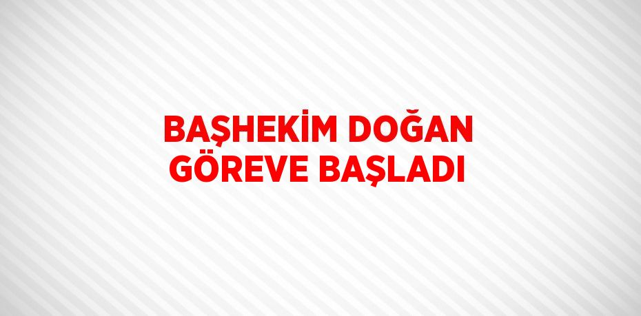 BAŞHEKİM DOĞAN GÖREVE BAŞLADI