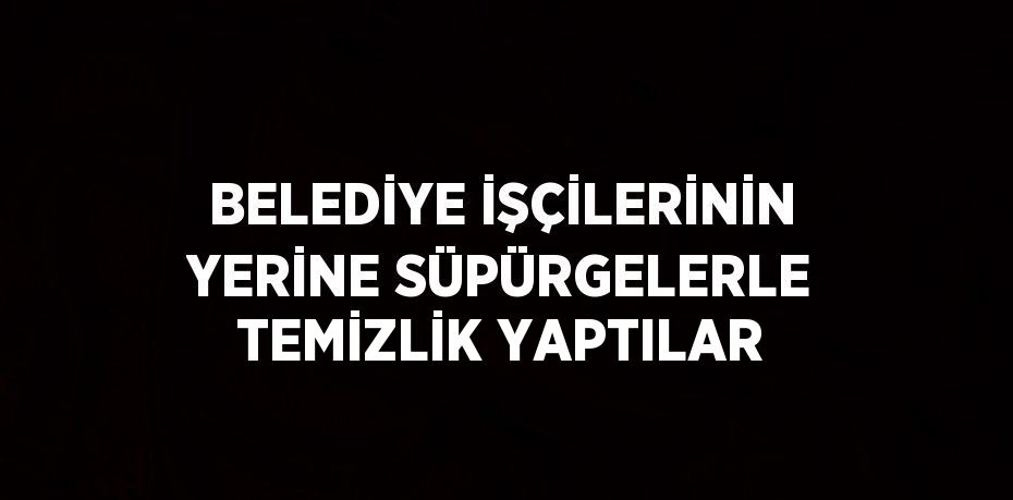 BELEDİYE İŞÇİLERİNİN YERİNE SÜPÜRGELERLE TEMİZLİK YAPTILAR