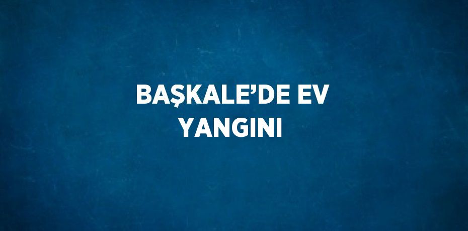 BAŞKALE’DE EV YANGINI