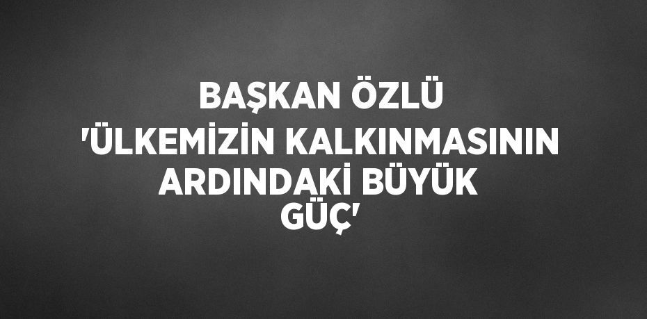 BAŞKAN ÖZLÜ 'ÜLKEMİZİN KALKINMASININ ARDINDAKİ BÜYÜK GÜÇ'