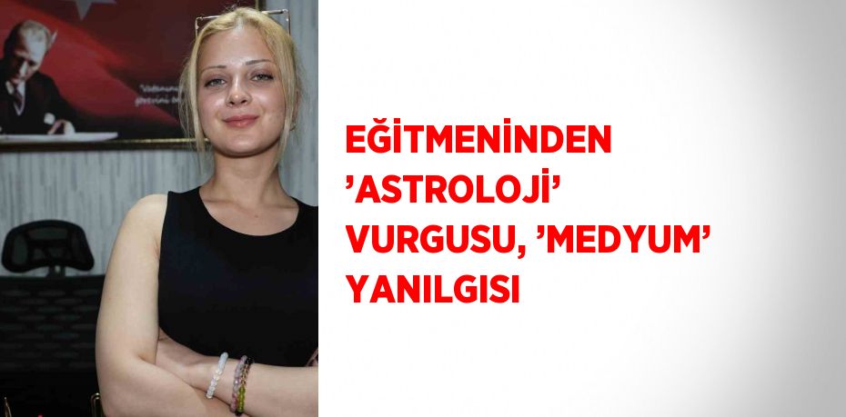 EĞİTMENİNDEN ’ASTROLOJİ’ VURGUSU, ’MEDYUM’ YANILGISI