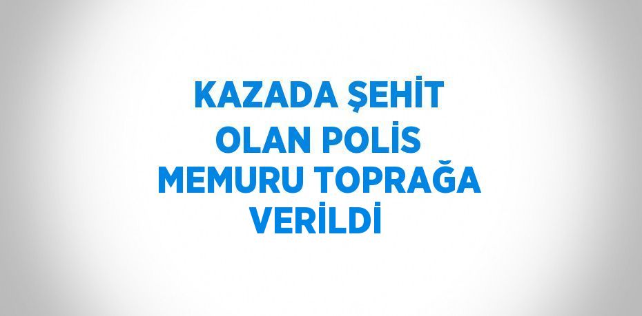 KAZADA ŞEHİT OLAN POLİS MEMURU TOPRAĞA VERİLDİ