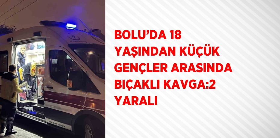 BOLU’DA 18 YAŞINDAN KÜÇÜK GENÇLER ARASINDA BIÇAKLI KAVGA:2 YARALI