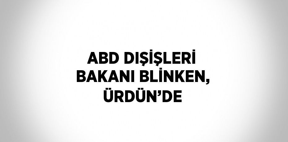 ABD DIŞİŞLERİ BAKANI BLİNKEN, ÜRDÜN’DE