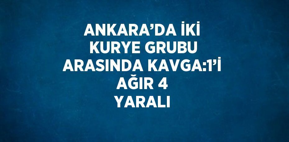 ANKARA’DA İKİ KURYE GRUBU ARASINDA KAVGA:1’İ AĞIR 4 YARALI