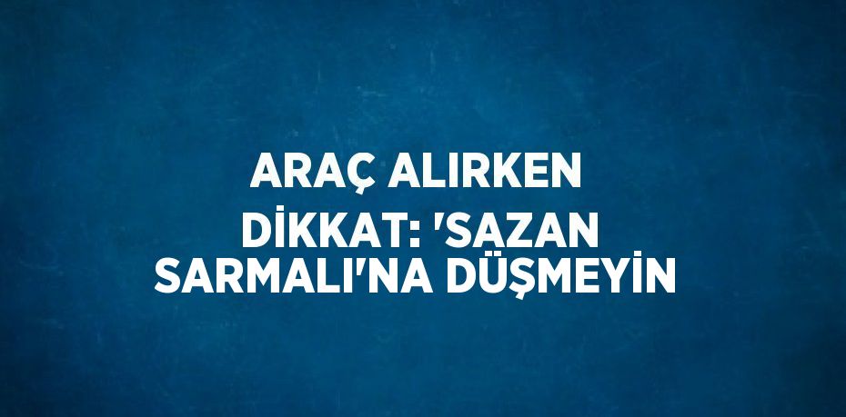 ARAÇ ALIRKEN DİKKAT: 'SAZAN SARMALI'NA DÜŞMEYİN