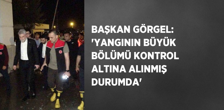 BAŞKAN GÖRGEL: 'YANGININ BÜYÜK BÖLÜMÜ KONTROL ALTINA ALINMIŞ DURUMDA'