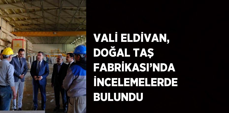 VALİ ELDİVAN, DOĞAL TAŞ FABRİKASI’NDA İNCELEMELERDE BULUNDU