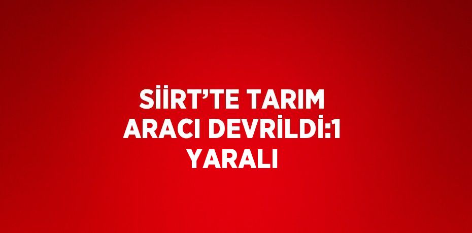 SİİRT’TE TARIM ARACI DEVRİLDİ:1 YARALI