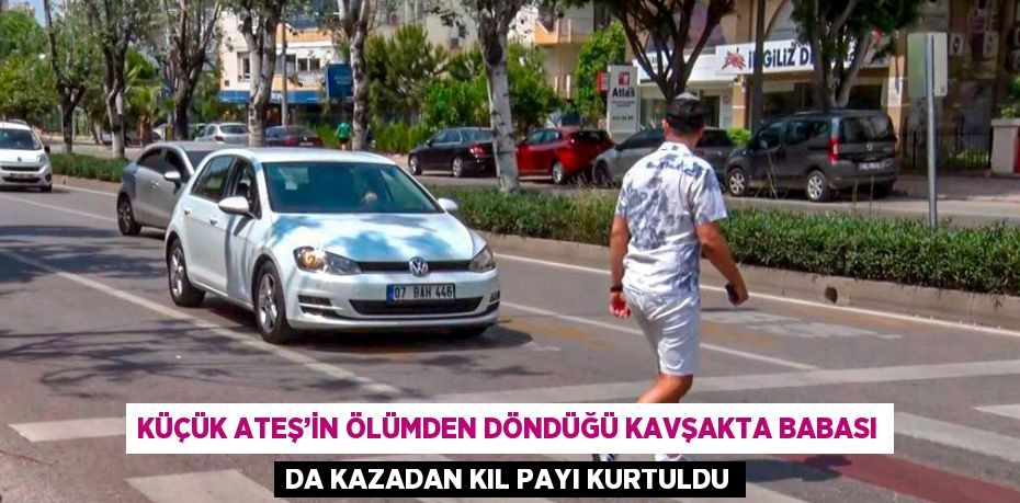 KÜÇÜK ATEŞ’İN ÖLÜMDEN DÖNDÜĞÜ KAVŞAKTA BABASI DA KAZADAN KIL PAYI KURTULDU