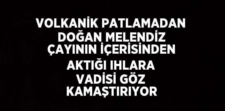 VOLKANİK PATLAMADAN DOĞAN MELENDİZ ÇAYININ İÇERİSİNDEN AKTIĞI IHLARA VADİSİ GÖZ KAMAŞTIRIYOR