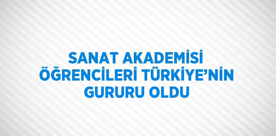 SANAT AKADEMİSİ ÖĞRENCİLERİ TÜRKİYE’NİN GURURU OLDU