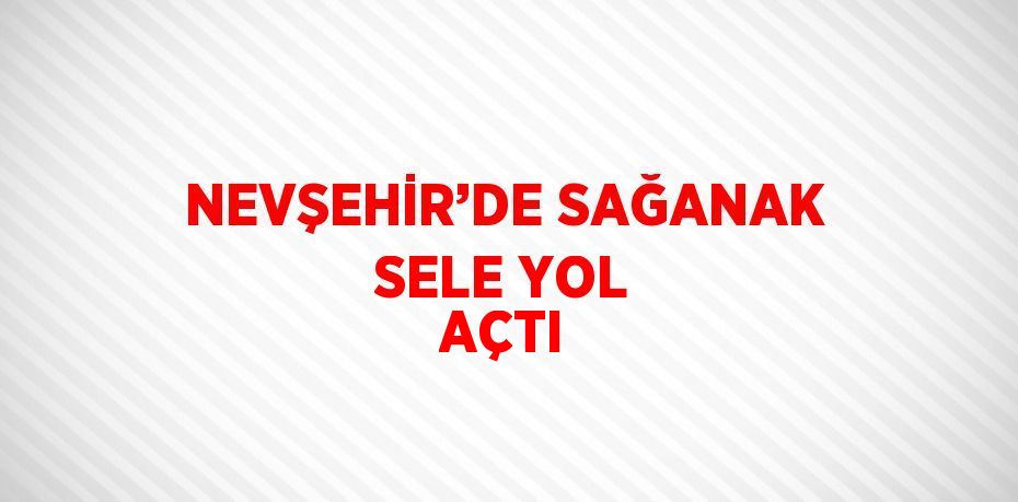 NEVŞEHİR’DE SAĞANAK SELE YOL AÇTI