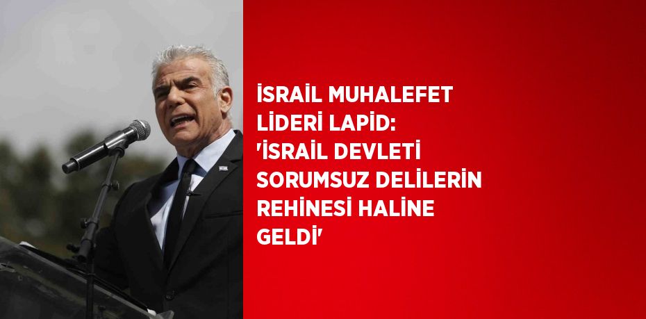 İSRAİL MUHALEFET LİDERİ LAPİD: 'İSRAİL DEVLETİ SORUMSUZ DELİLERİN REHİNESİ HALİNE GELDİ'