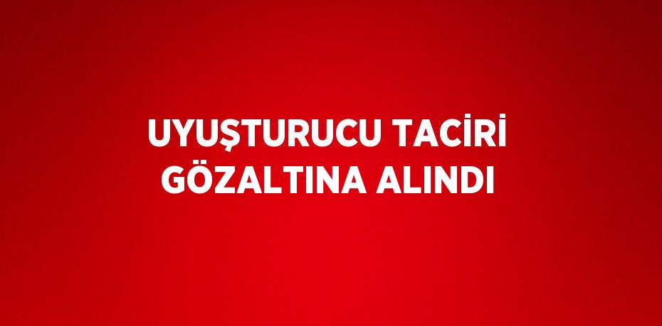 UYUŞTURUCU TACİRİ GÖZALTINA ALINDI