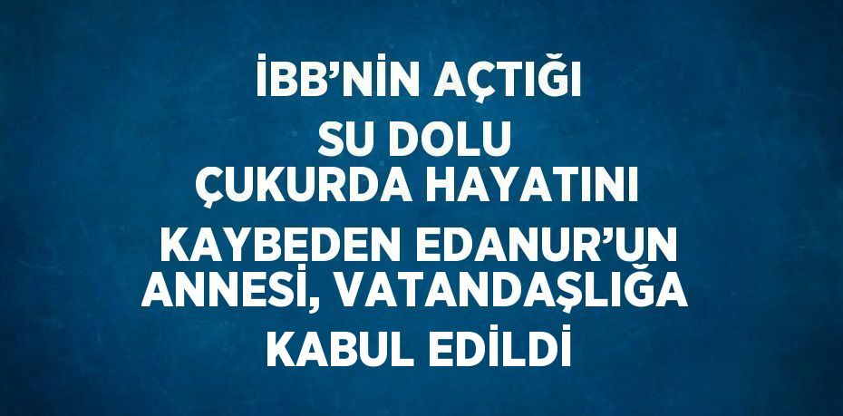 İBB’NİN AÇTIĞI SU DOLU ÇUKURDA HAYATINI KAYBEDEN EDANUR’UN ANNESİ, VATANDAŞLIĞA KABUL EDİLDİ