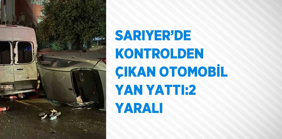 SARIYER’DE KONTROLDEN ÇIKAN OTOMOBİL YAN YATTI:2 YARALI