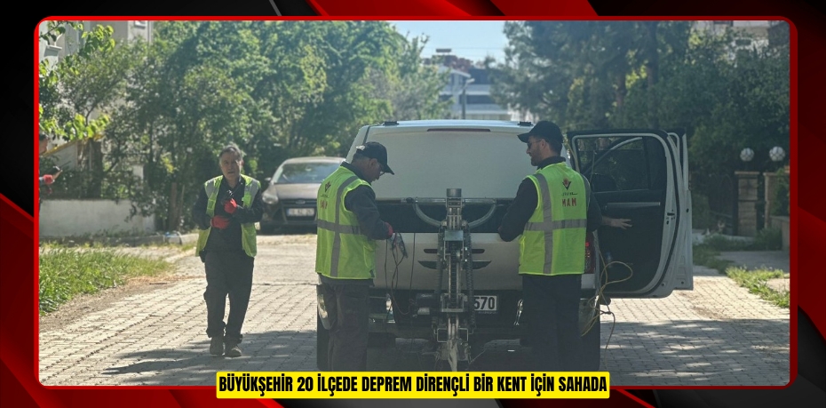 BÜYÜKŞEHİR 20 İLÇEDE DEPREM DİRENÇLİ BİR KENT İÇİN SAHADA
